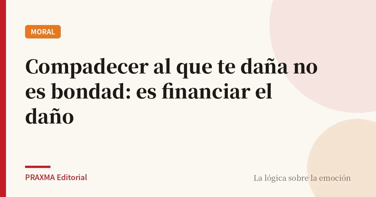 Compadecer al que te daña no es bondad: es financiar el daño