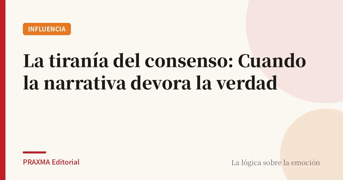 La tiranía del consenso: Cuando la narrativa devora la verdad