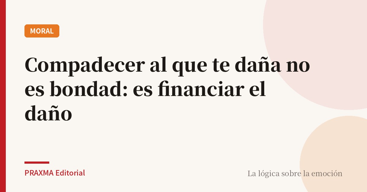 Compadecer al que te daña no es bondad: es financiar el daño