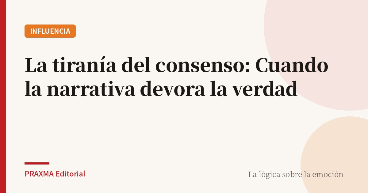 La tiranía del consenso: Cuando la narrativa devora la verdad