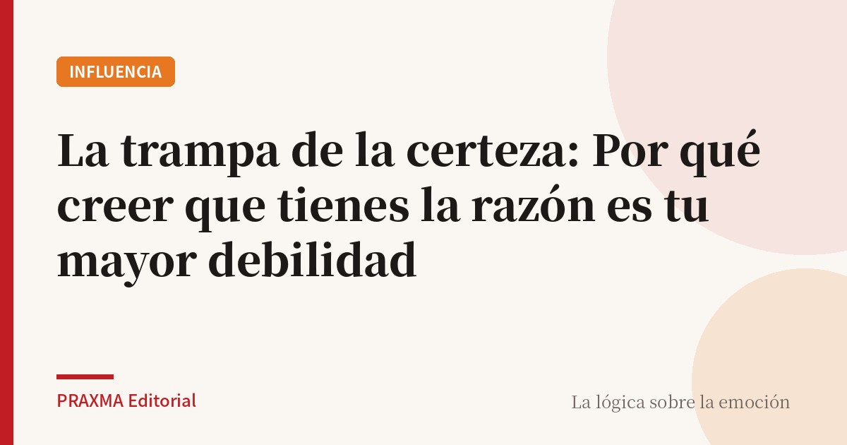 La trampa de la certeza: Por qué creer que tienes la razón es tu mayor debilidad
